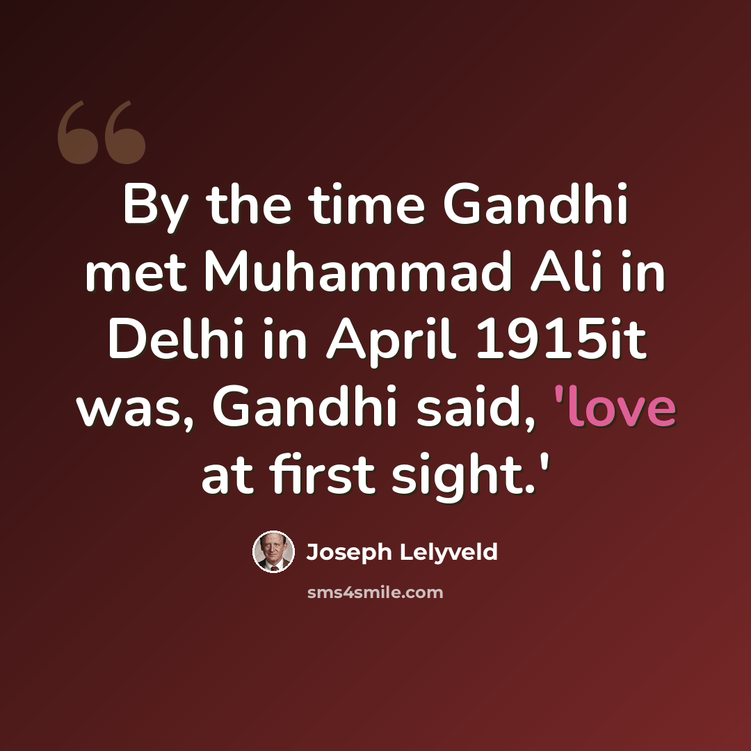 “By the time Gandhi met Muhammad Ali in Delhi in April 1915it was, Gandhi said, 'love at first sight.'” quote by Joseph Lelyveld