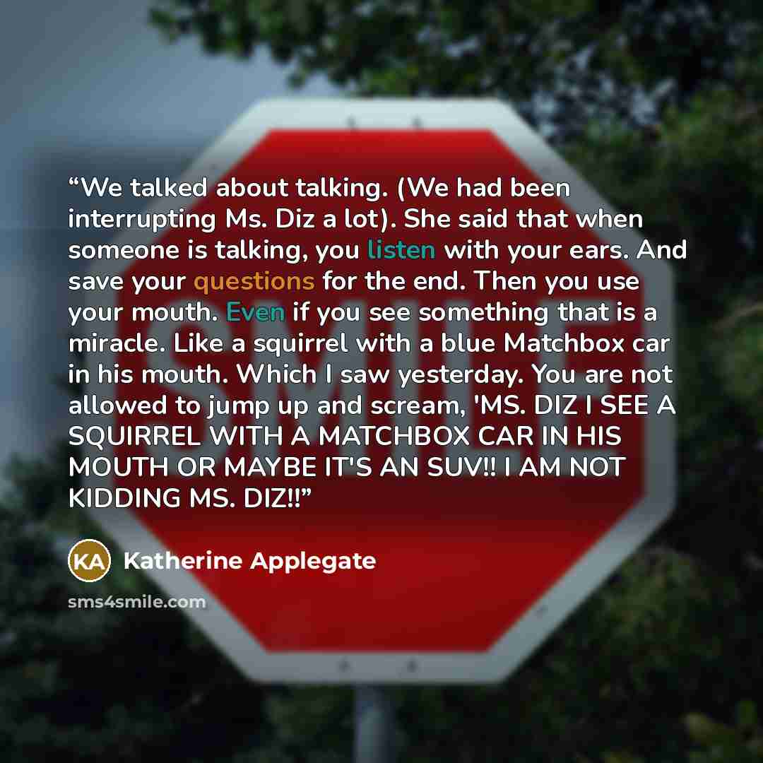 “We talked about talking. (We had been interrupting Ms. Diz a lot). She said that when someone is talking, you listen with your ears. And save your questions for the end. Then you use your mouth. Even if you see something that is a miracle. Like a squirrel with a blue Matchbox car in his mouth…” quote by Katherine Applegate