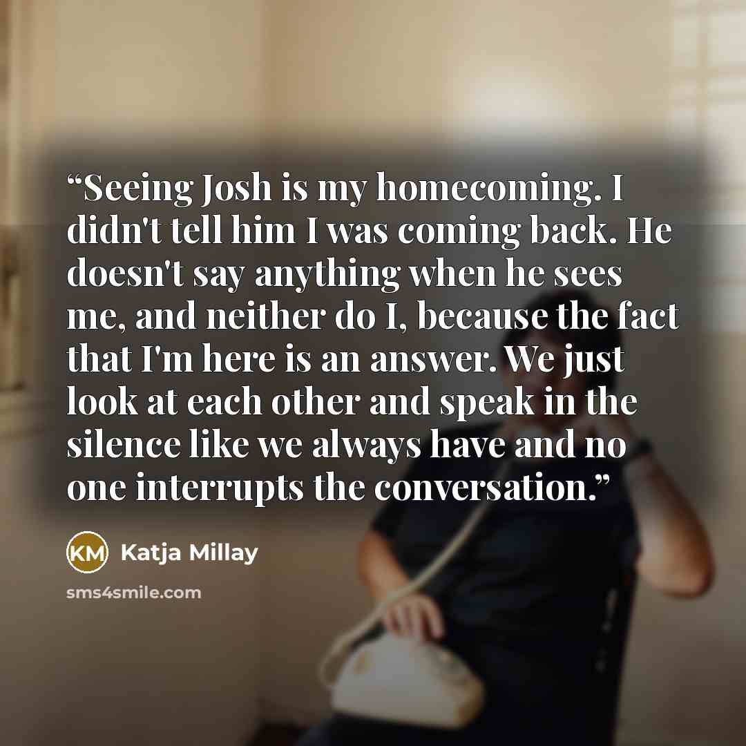 “Seeing Josh is my homecoming. I didn't tell him I was coming back. He doesn't say anything when he sees me, and neither do I, because the fact that I'm here is an answer. We just look at each other and speak in the silence like we always have and no one interrupts the conversation.” quote by Katja Millay