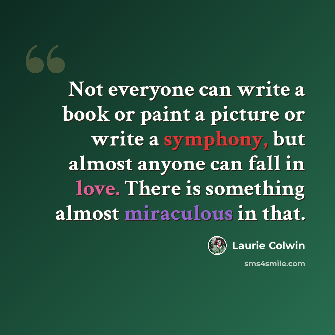 “Not everyone can write a book or paint a picture or write a symphony, but almost anyone can fall in love. There is something almost miraculous in that.” quote by Laurie Colwin