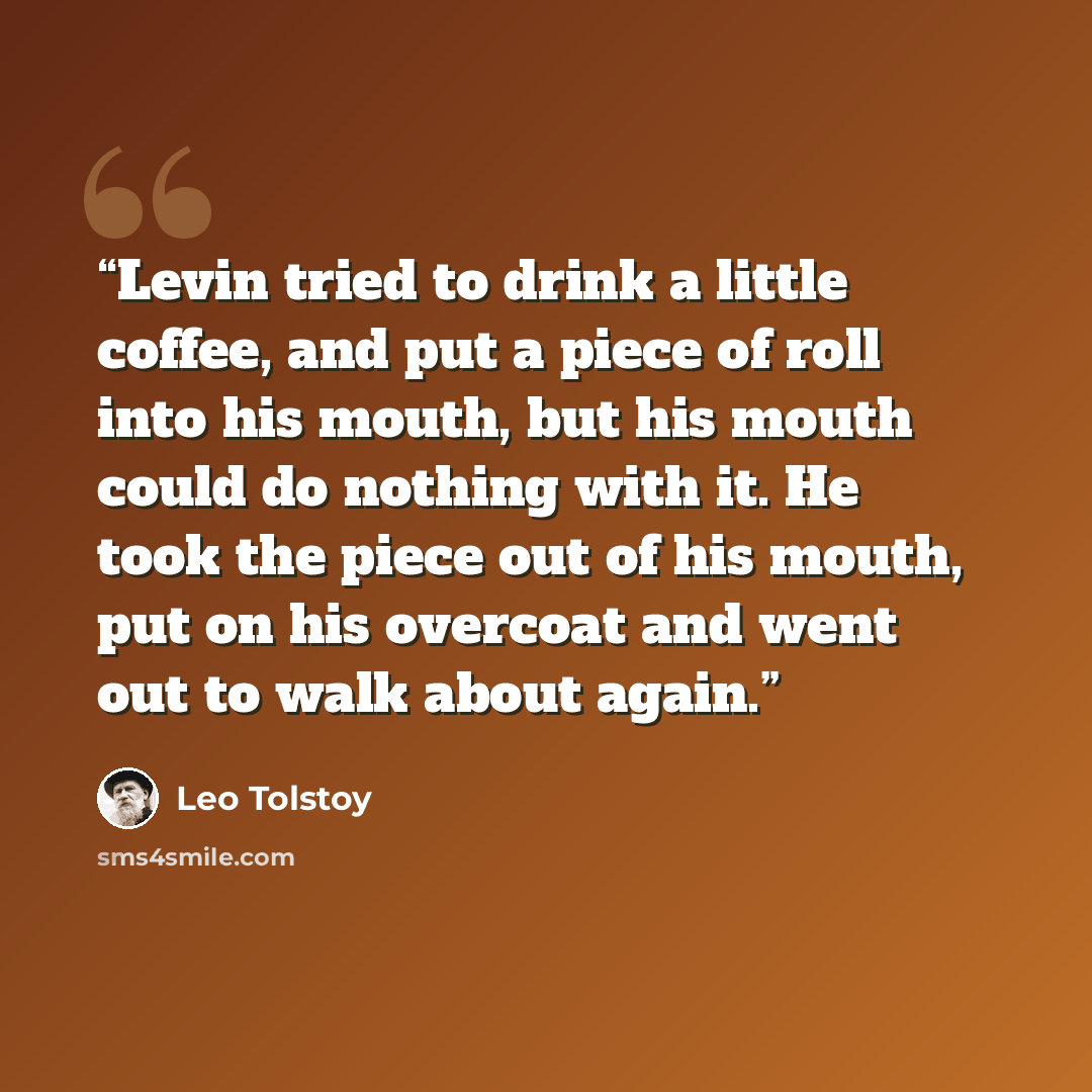 “Levin tried to drink a little coffee, and put a piece of roll into his mouth, but his mouth could do nothing with it. He took the piece out of his mouth, put on his overcoat and went out to walk about again.” quote by Leo Tolstoy