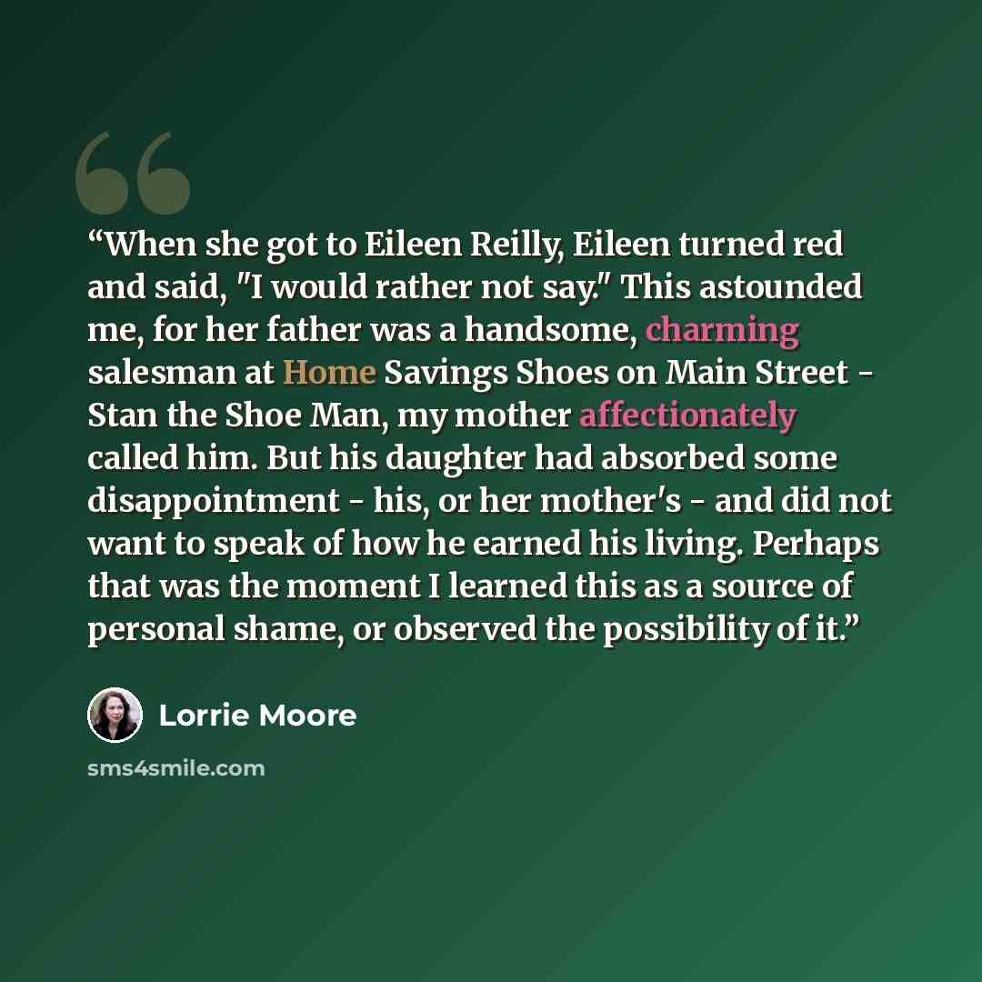 “When she got to Eileen Reilly, Eileen turned red and said, "I would rather not say." This astounded me, for her father was a handsome, charming salesman at Home Savings Shoes on Main Street - Stan the Shoe Man, my mother affectionately called him. But his daughter had absorbed some disappointment…” quote by Lorrie Moore