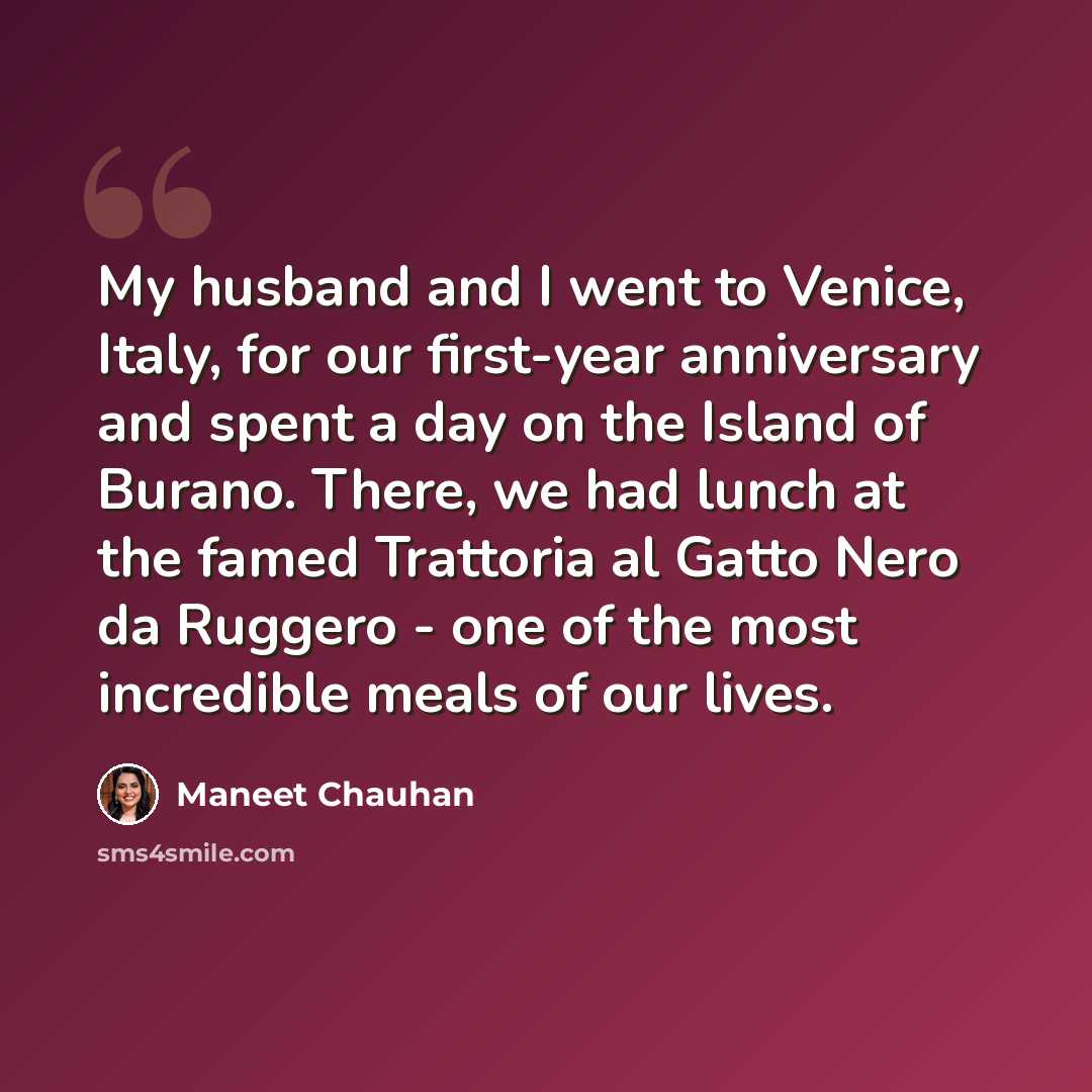 “My husband and I went to Venice, Italy, for our first-year anniversary and spent a day on the Island of Burano. There, we had lunch at the famed Trattoria al Gatto Nero da Ruggero - one of the most incredible meals of our lives.” quote by Maneet Chauhan