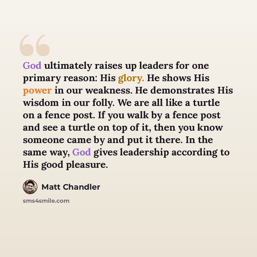“God ultimately raises up leaders for one primary reason: His glory. He shows His power in our weakness. He demonstrates His wisdom in our folly. We are all like a turtle on a fence post. If you walk by a fence post and see a turtle on top of it, then you know someone came by and put it there. In…” quote by Matt Chandler