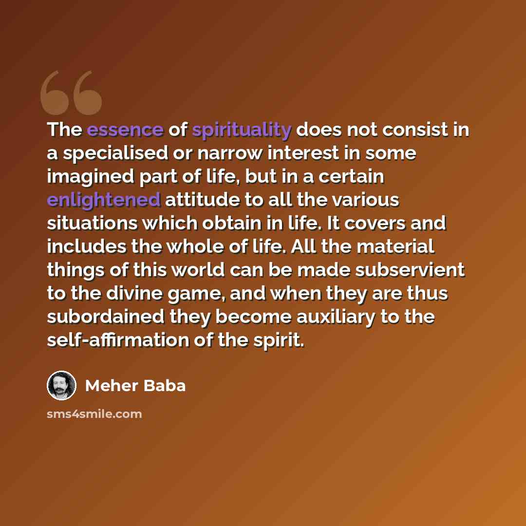 “The essence of spirituality does not consist in a specialised or narrow interest in some imagined part of life, but in a certain enlightened attitude to all the various situations which obtain in life. It covers and includes the whole of life. All the material things of this world can be made…” quote by Meher Baba