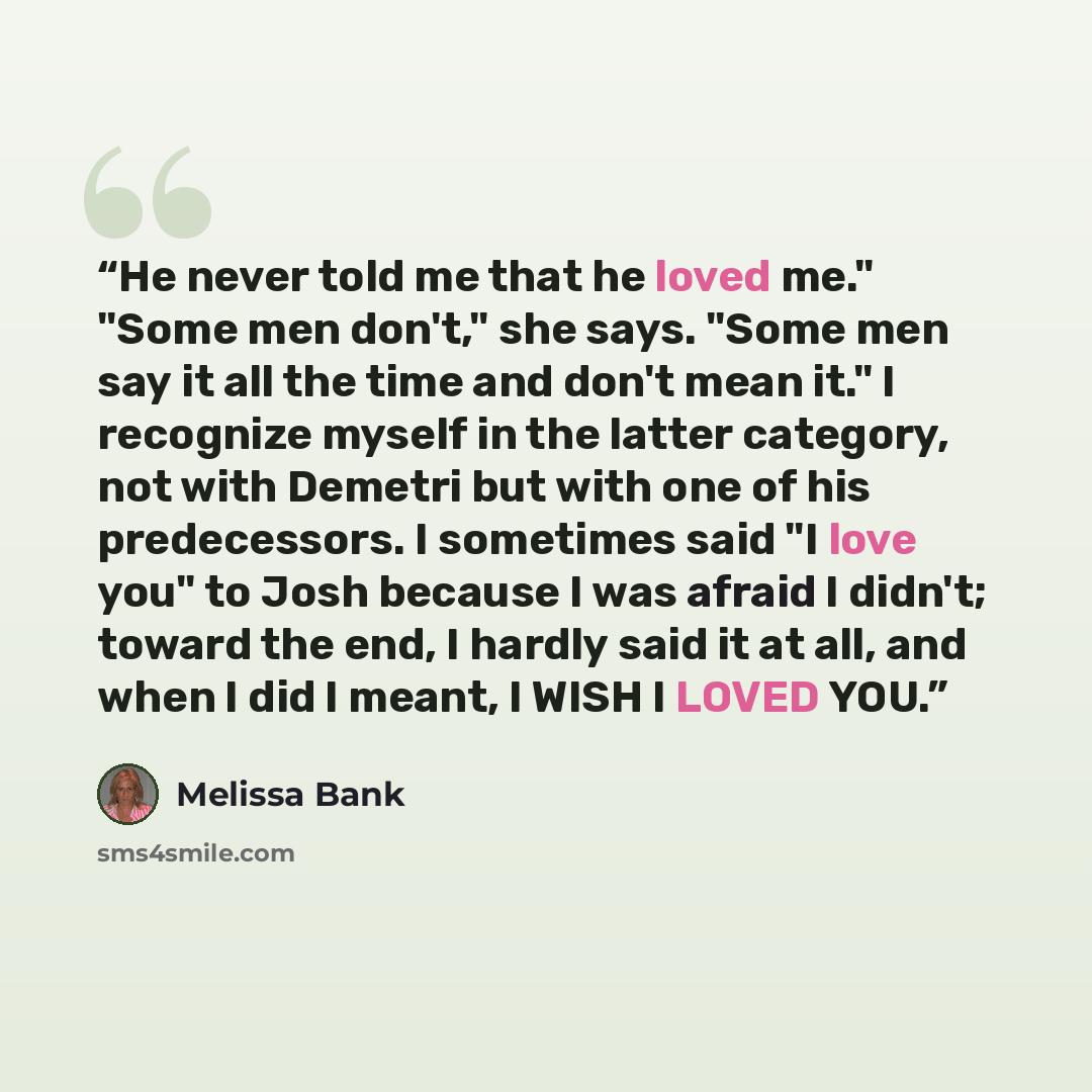 “He never told me that he loved me." "Some men don't," she says. "Some men say it all the time and don't mean it." I recognize myself in the latter category, not with Demetri but with one of his predecessors. I sometimes said "I love you" to Josh because I was afraid I didn't; toward the end, I…” quote by Melissa Bank