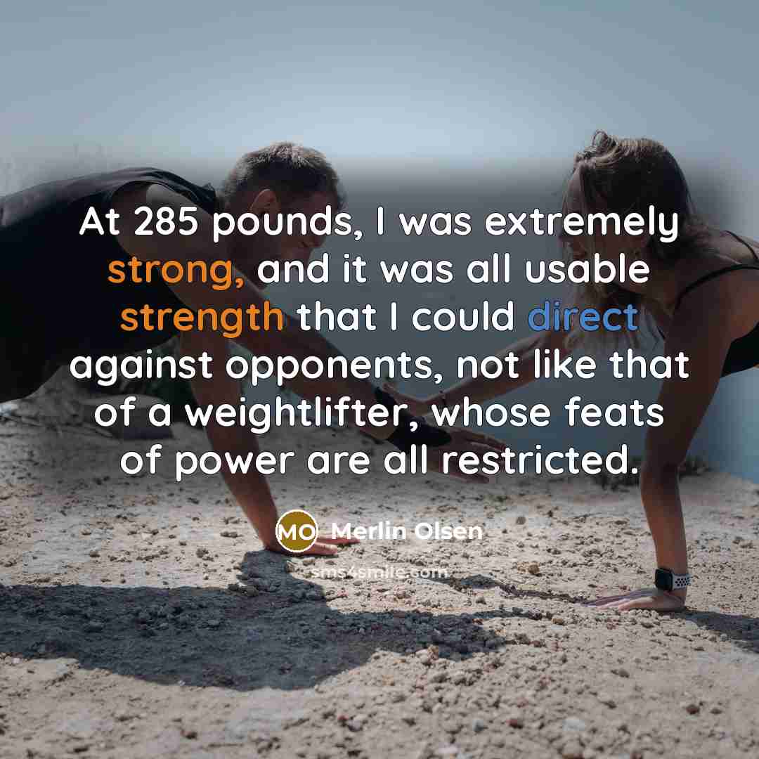 “At 285 pounds, I was extremely strong, and it was all usable strength that I could direct against opponents, not like that of a weightlifter, whose feats of power are all restricted.” quote by Merlin Olsen