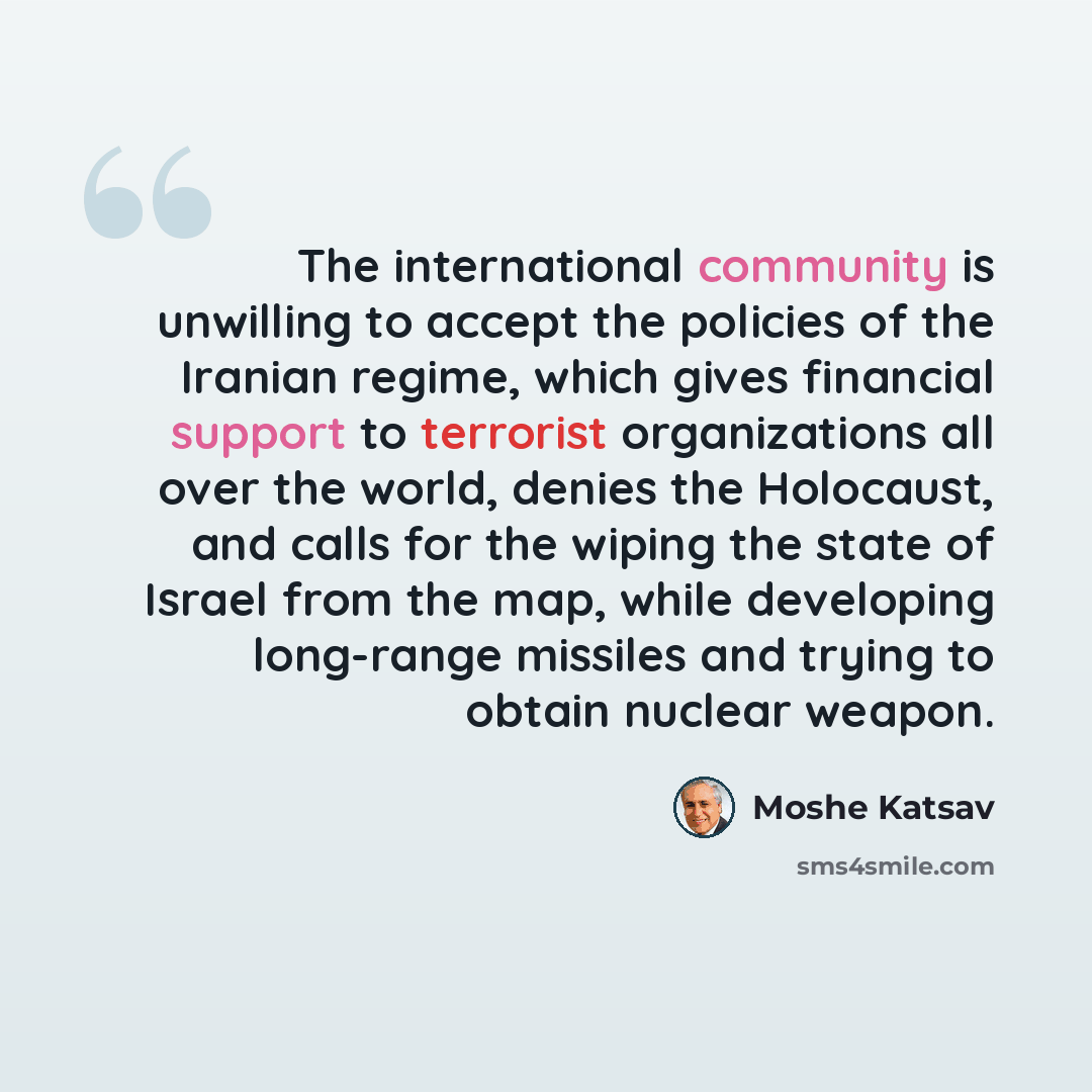“The international community is unwilling to accept the policies of the Iranian regime, which gives financial support to terrorist organizations all over the world, denies the Holocaust, and calls for the wiping the state of Israel from the map, while developing long-range missiles and trying to…” quote by Moshe Katsav