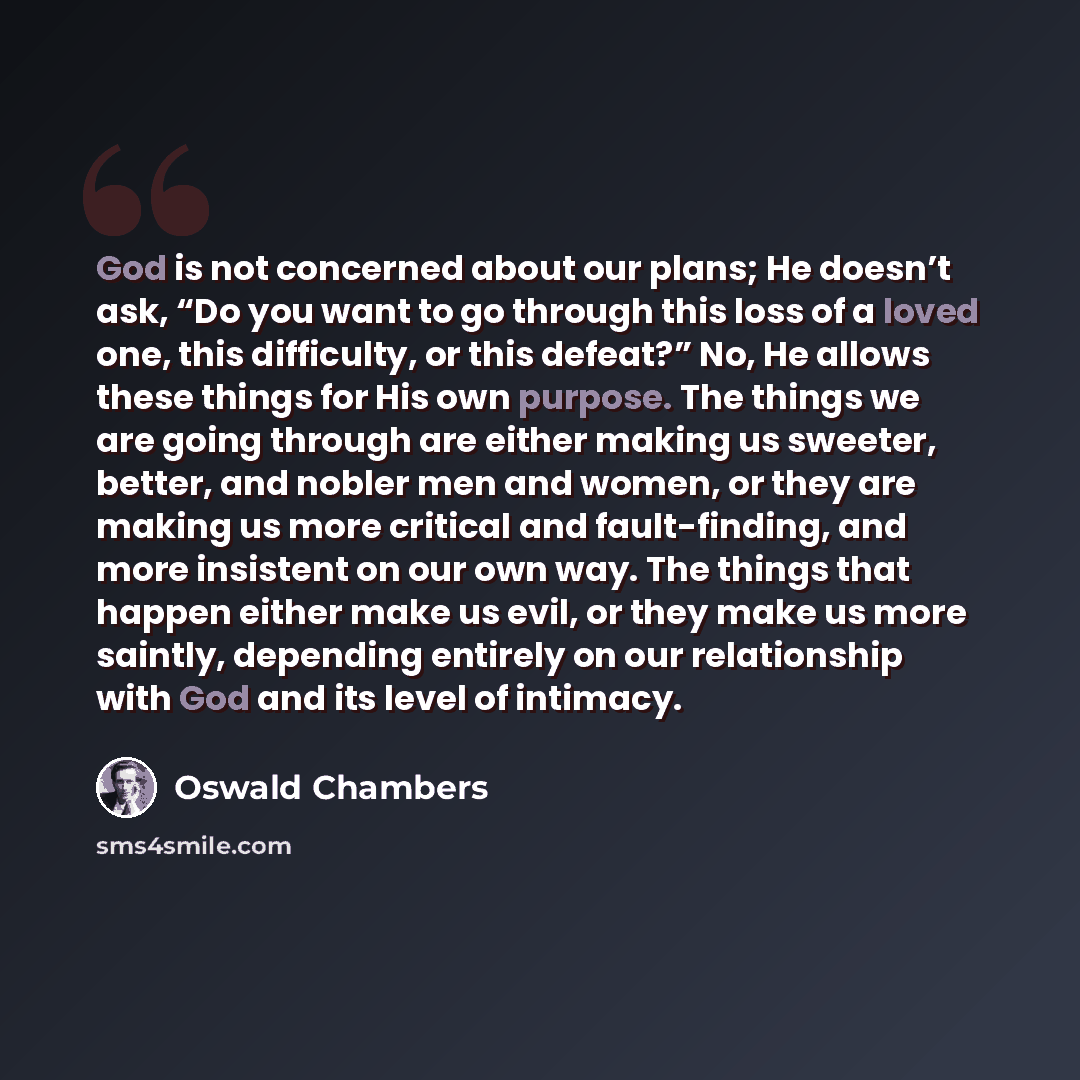 “God is not concerned about our plans; He doesn’t ask, “Do you want to go through this loss of a loved one, this difficulty, or this defeat?” No, He allows these things for His own purpose. The things we are going through are either making us sweeter, better, and nobler men and women, or they are…” quote by Oswald Chambers