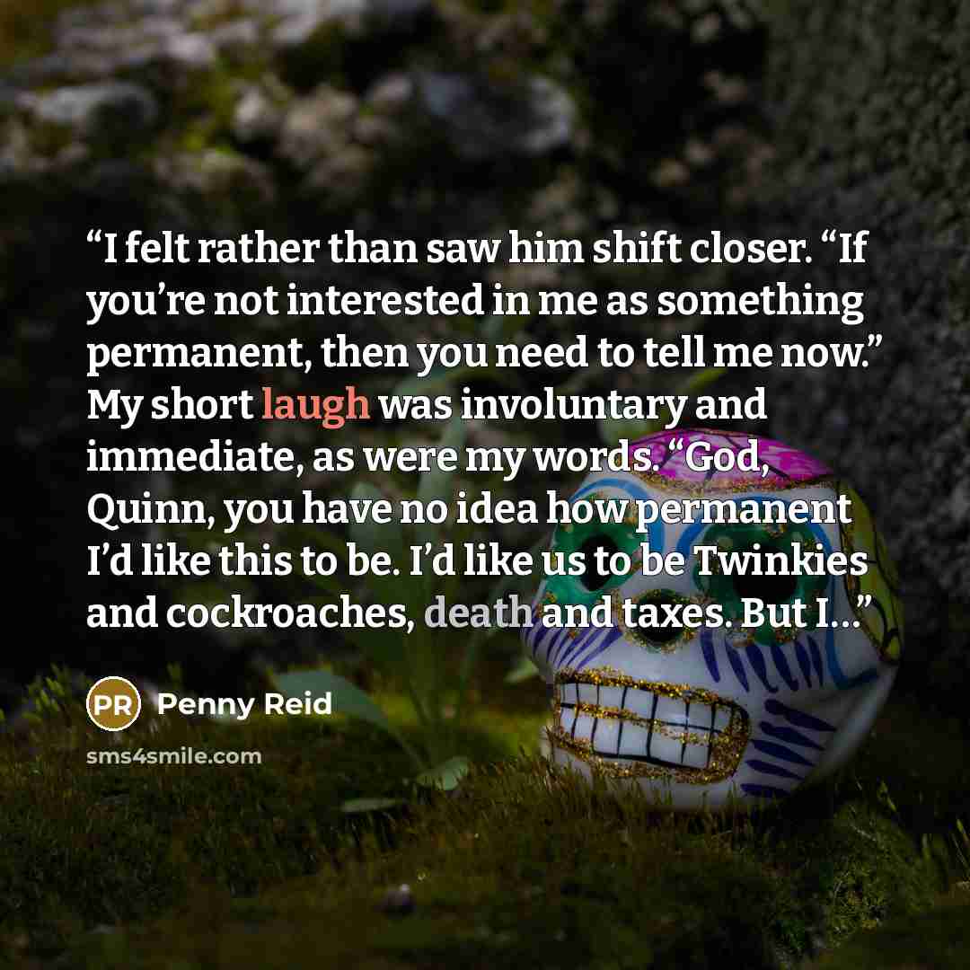 “I felt rather than saw him shift closer. “If you’re not interested in me as something permanent, then you need to tell me now.” My short laugh was involuntary and immediate, as were my words. “God, Quinn, you have no idea how permanent I’d like this to be. I’d like us to be Twinkies and…” quote by Penny Reid