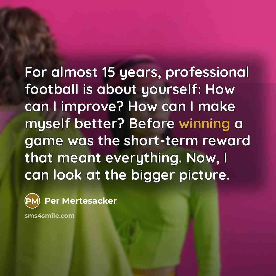 “For almost 15 years, professional football is about yourself: How can I improve? How can I make myself better? Before winning a game was the short-term reward that meant everything. Now, I can look at the bigger picture.” quote by Per Mertesacker