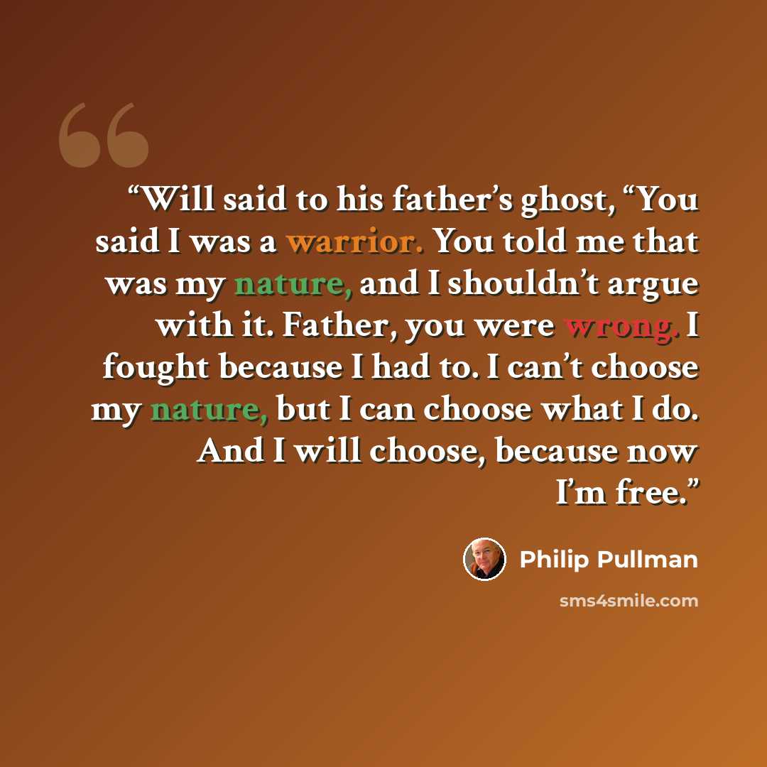 “Will said to his father’s ghost, “You said I was a warrior. You told me that was my nature, and I shouldn’t argue with it. Father, you were wrong. I fought because I had to. I can’t choose my nature, but I can choose what I do. And I will choose, because now I’m free.” quote by Philip Pullman