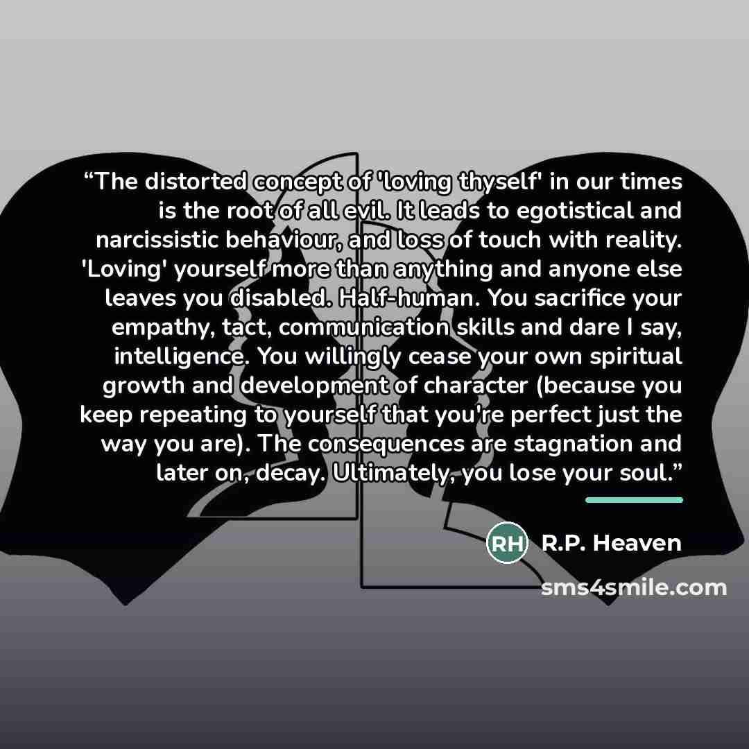 “The distorted concept of 'loving thyself' in our times is the root of all evil. It leads to egotistical and narcissistic behaviour, and loss of touch with reality. 'Loving' yourself more than anything and anyone else leaves you disabled. Half-human. You sacrifice your empathy, tact, communication…” quote by R.P. Heaven