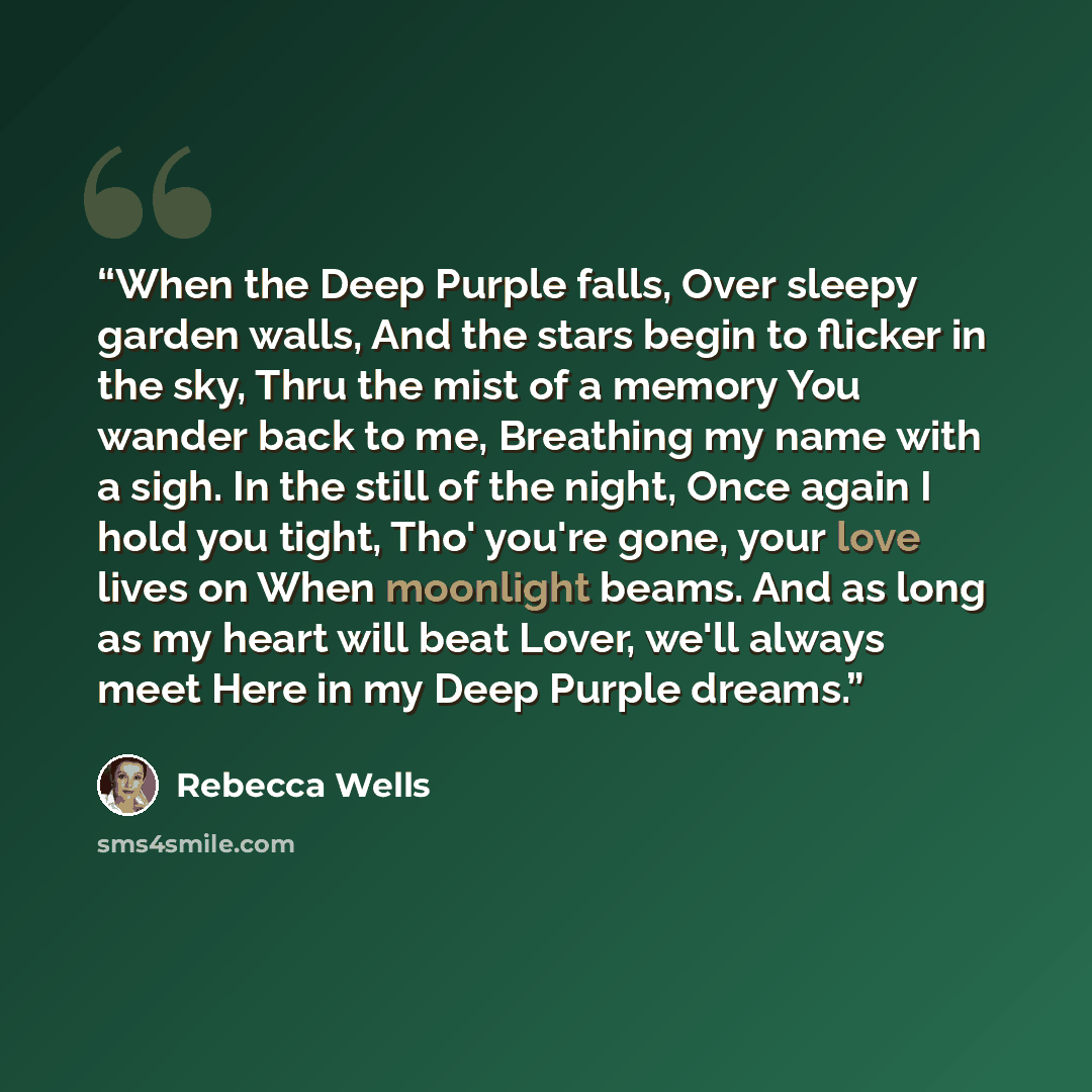 “When the Deep Purple falls, Over sleepy garden walls, And the stars begin to flicker in the sky, Thru the mist of a memory You wander back to me, Breathing my name with a sigh. In the still of the night, Once again I hold you tight, Tho' you're gone, your love lives on When moonlight beams. And as…” quote by Rebecca Wells
