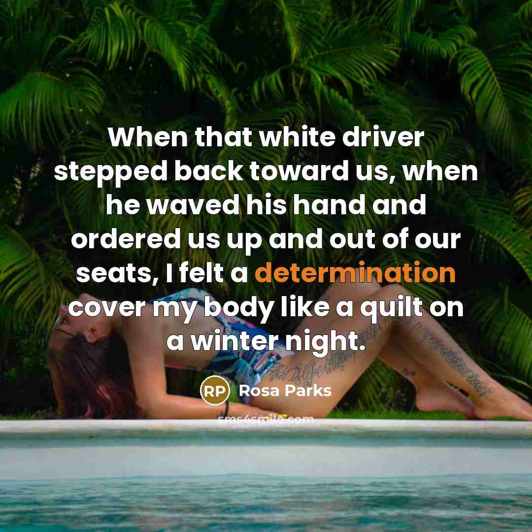 “When that white driver stepped back toward us, when he waved his hand and ordered us up and out of our seats, I felt a determination cover my body like a quilt on a winter night.” quote by Rosa Parks