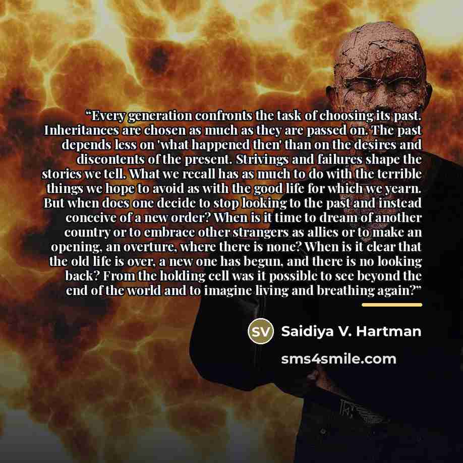 “Every generation confronts the task of choosing its past. Inheritances are chosen as much as they are passed on. The past depends less on 'what happened then' than on the desires and discontents of the present. Strivings and failures shape the stories we tell. What we recall has as much to do with…” quote by Saidiya V. Hartman