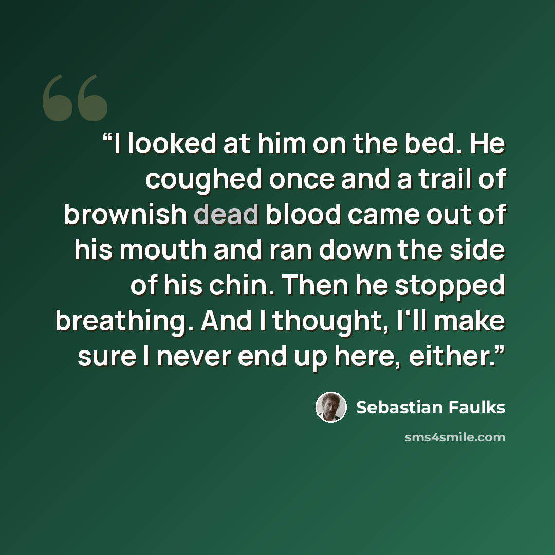 “I looked at him on the bed. He coughed once and a trail of brownish dead blood came out of his mouth and ran down the side of his chin. Then he stopped breathing. And I thought, I'll make sure I never end up here, either.” quote by Sebastian Faulks