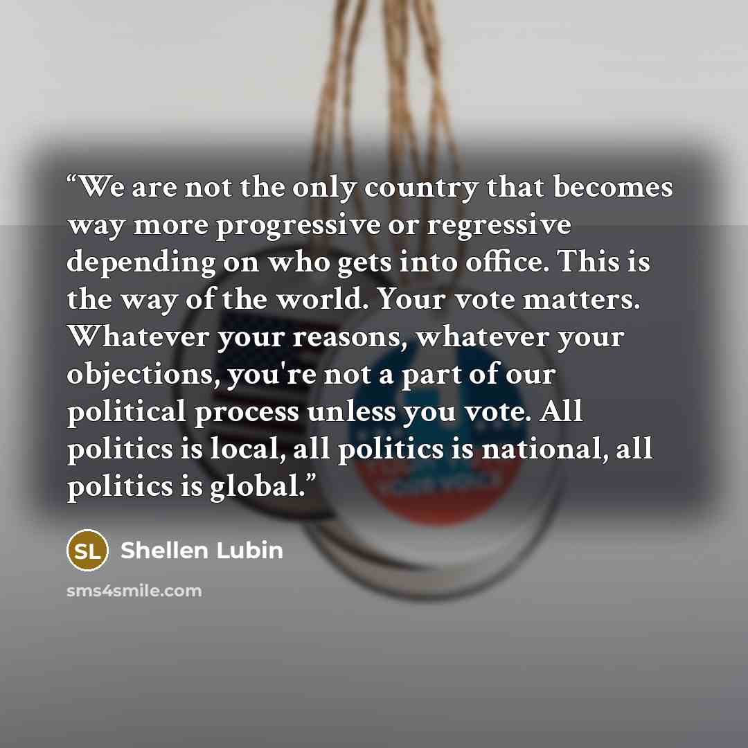 “We are not the only country that becomes way more progressive or regressive depending on who gets into office. This is the way of the world. Your vote matters. Whatever your reasons, whatever your objections, you're not a part of our political process unless you vote. All politics is local, all…” quote by Shellen Lubin