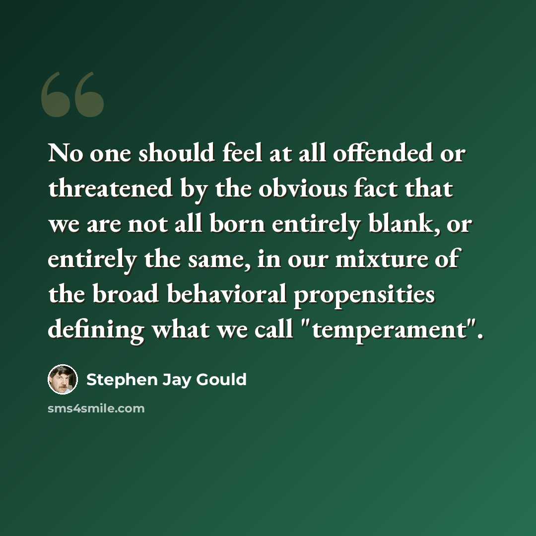 “No one should feel at all offended or threatened by the obvious fact that we are not all born entirely blank, or entirely the same, in our mixture of the broad behavioral propensities defining what we call "temperament".” quote by Stephen Jay Gould