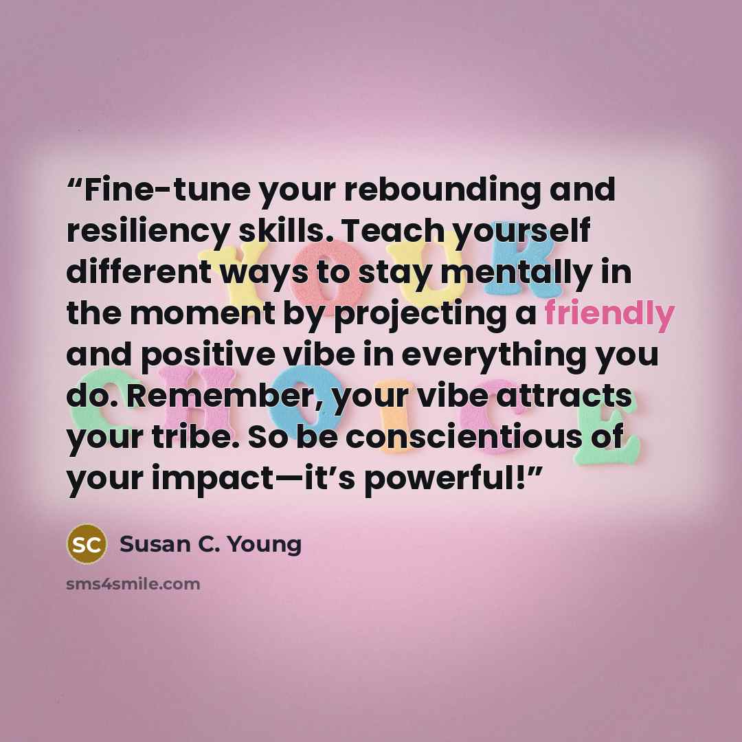 “Fine-tune your rebounding and resiliency skills. Teach yourself different ways to stay mentally in the moment by projecting a friendly and positive vibe in everything you do. Remember, your vibe attracts your tribe. So be conscientious of your impact—it’s powerful!” quote by Susan C. Young