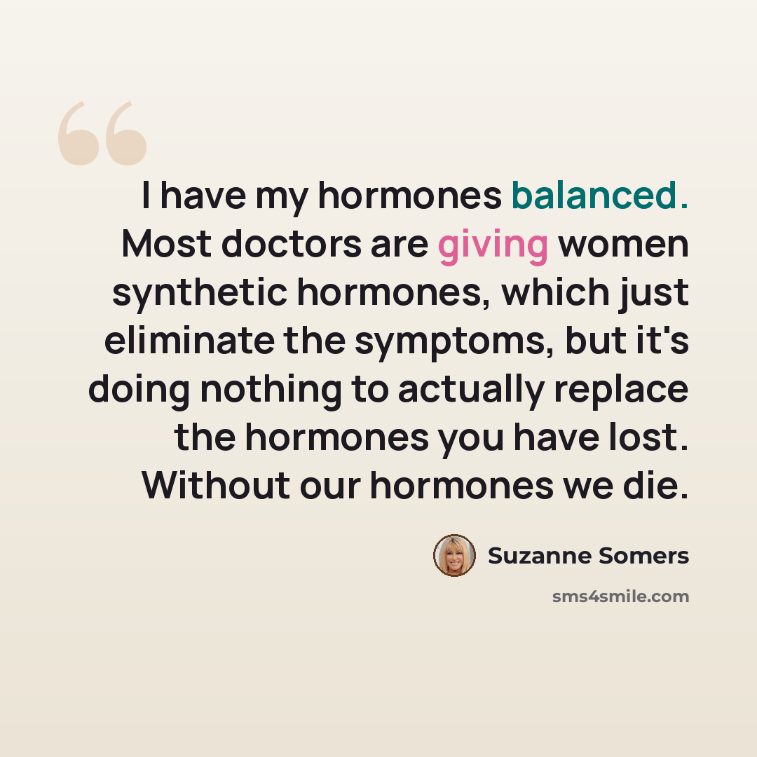 “I have my hormones balanced. Most doctors are giving women synthetic hormones, which just eliminate the symptoms, but it's doing nothing to actually replace the hormones you have lost. Without our hormones we die.” quote by Suzanne Somers