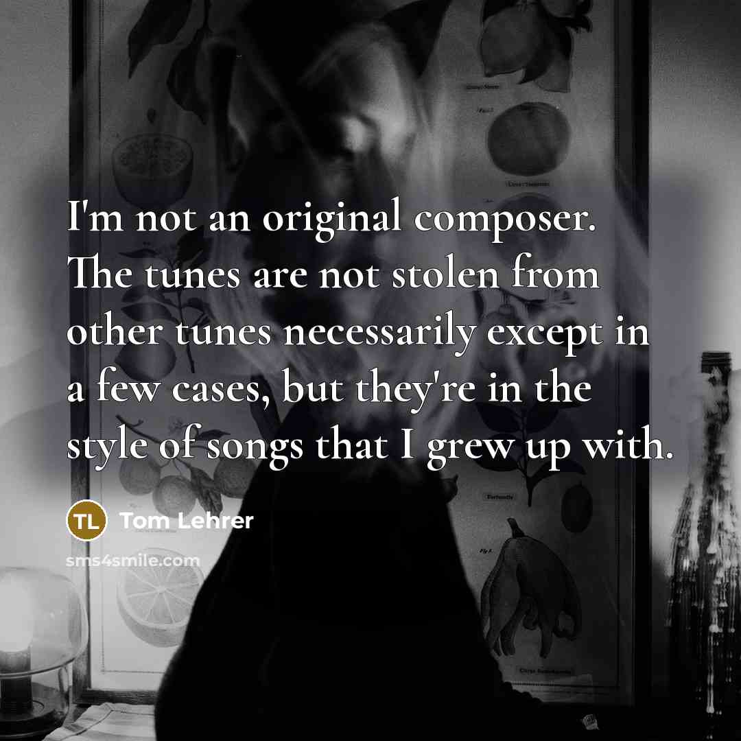 “I'm not an original composer. The tunes are not stolen from other tunes necessarily except in a few cases, but they're in the style of songs that I grew up with.” quote by Tom Lehrer