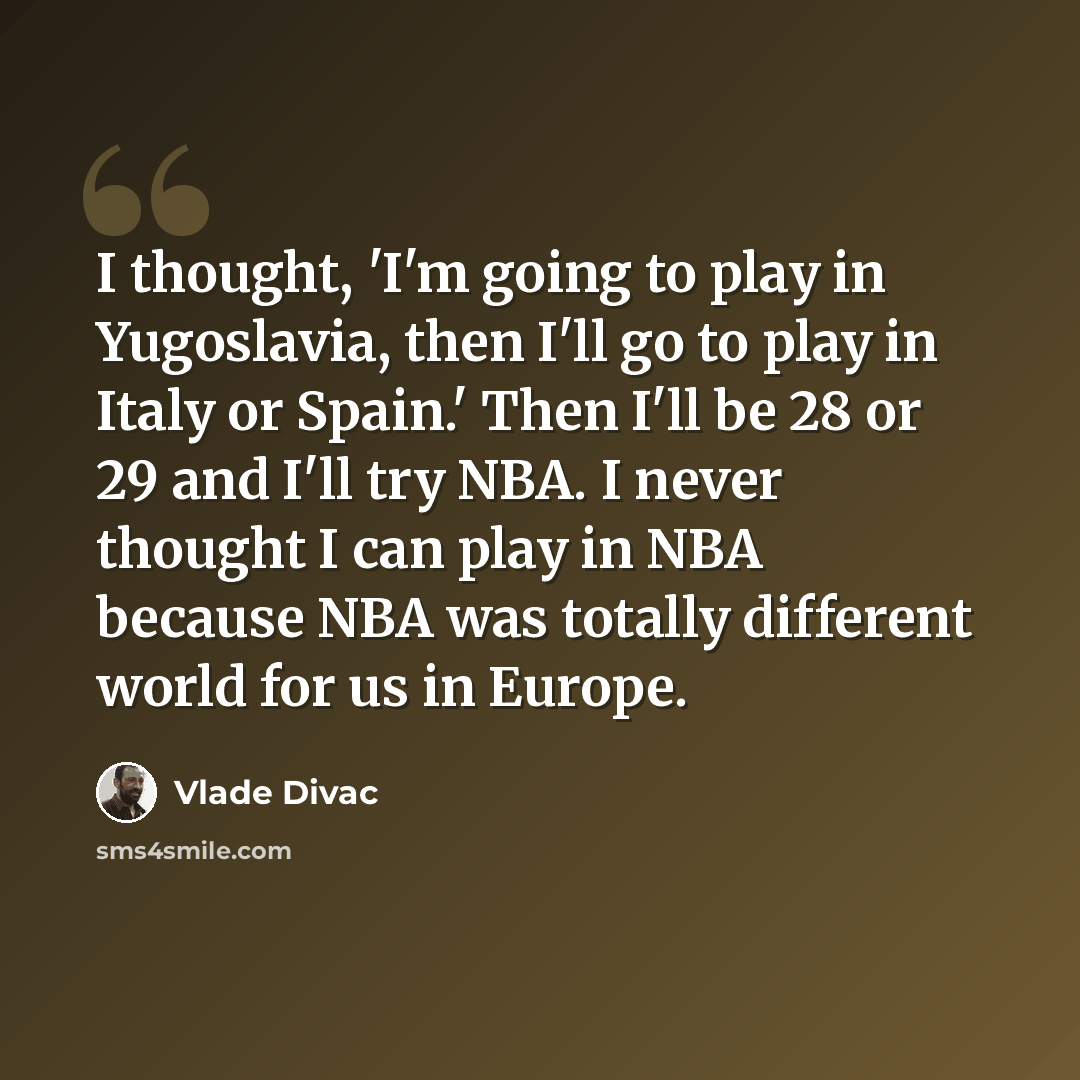 “I thought, 'I'm going to play in Yugoslavia, then I'll go to play in Italy or Spain.' Then I'll be 28 or 29 and I'll try NBA. I never thought I can play in NBA because NBA was totally different world for us in Europe.” quote by Vlade Divac