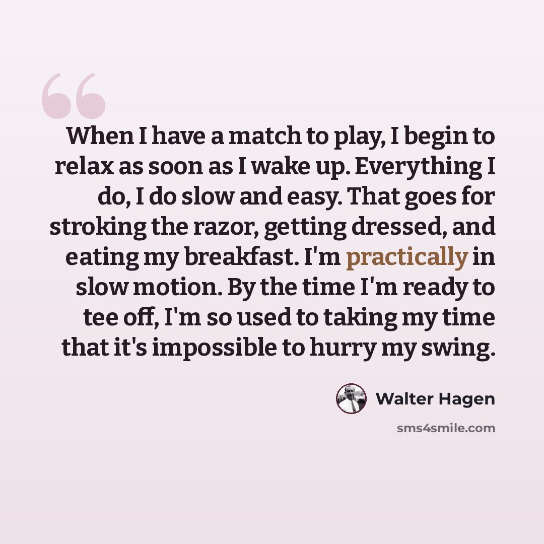 “When I have a match to play, I begin to relax as soon as I wake up. Everything I do, I do slow and easy. That goes for stroking the razor, getting dressed, and eating my breakfast. I'm practically in slow motion. By the time I'm ready to tee off, I'm so used to taking my time that it's impossible…” quote by Walter Hagen