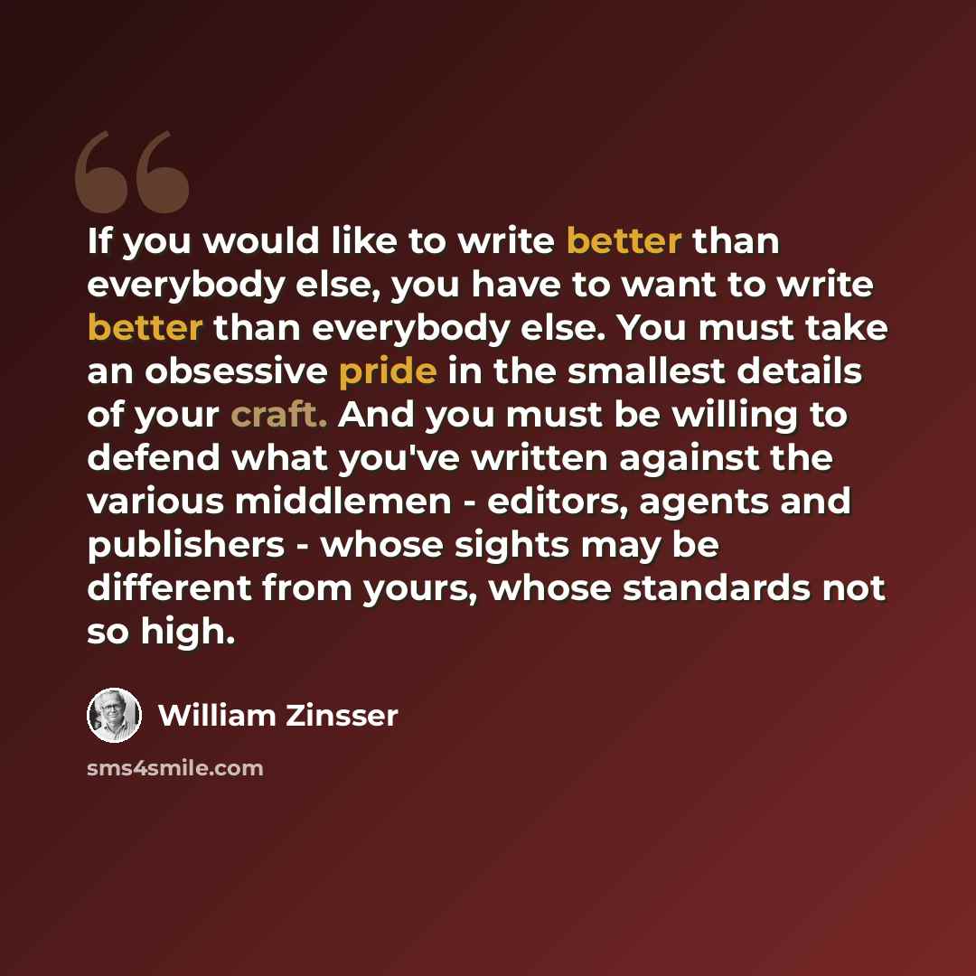 “If you would like to write better than everybody else, you have to want to write better than everybody else. You must take an obsessive pride in the smallest details of your craft. And you must be willing to defend what you've written against the various middlemen - editors, agents and publishers…” quote by William Zinsser