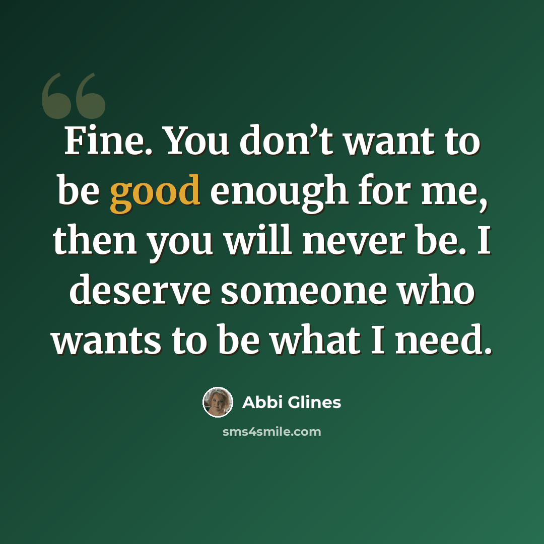 “Fine. You don’t want to be good enough for me, then you will never be. I deserve someone who wants to be what I need.” quote by Abbi Glines