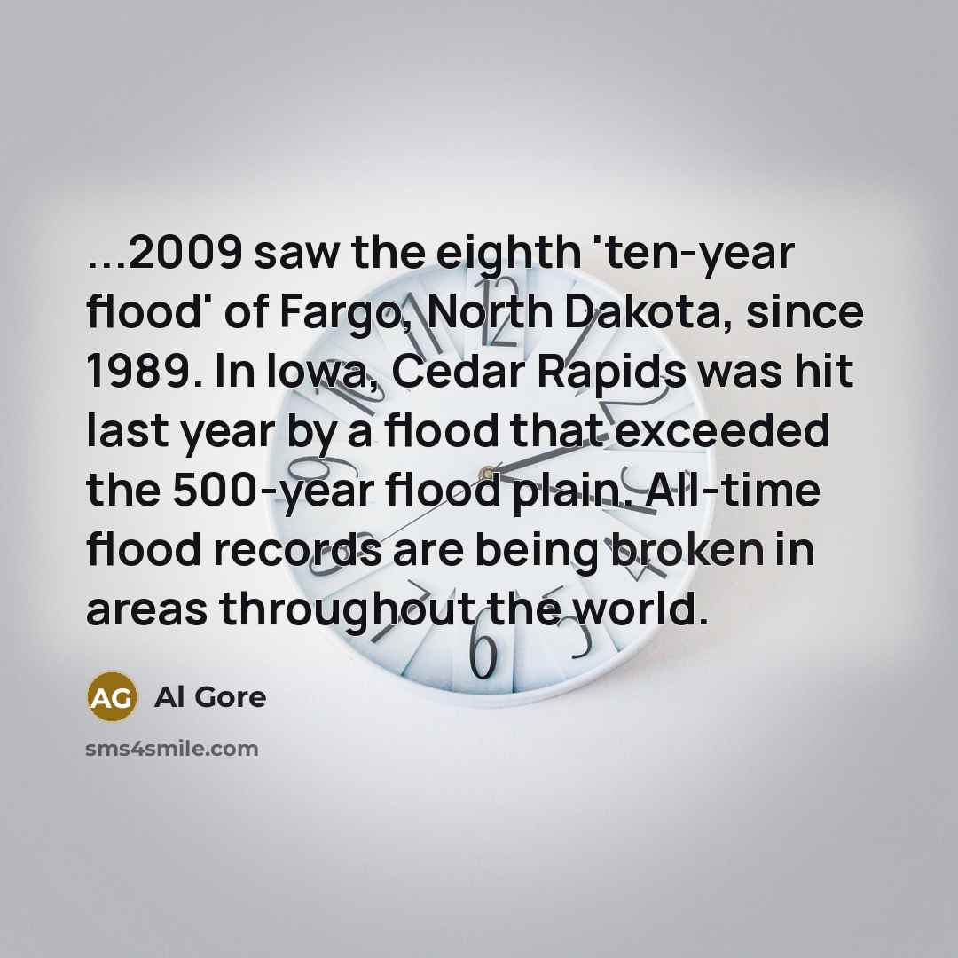“...2009 saw the eighth 'ten-year flood' of Fargo, North Dakota, since 1989. In Iowa, Cedar Rapids was hit last year by a flood that exceeded the 500-year flood plain. All-time flood records are being broken in areas throughout the world.” quote by Al Gore