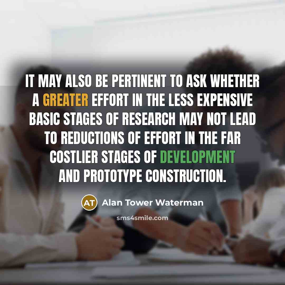 “It may also be pertinent to ask whether a greater effort in the less expensive basic stages of research may not lead to reductions of effort in the far costlier stages of development and prototype construction.” quote by Alan Tower Waterman
