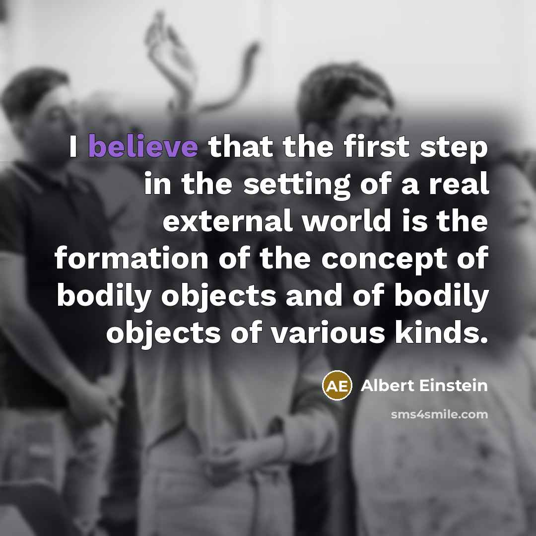 “I believe that the first step in the setting of a real external world is the formation of the concept of bodily objects and of bodily objects of various kinds.” quote by Albert Einstein