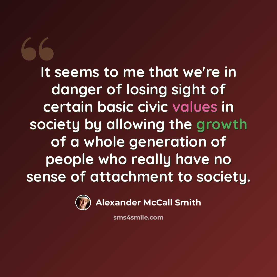 “It seems to me that we're in danger of losing sight of certain basic civic values in society by allowing the growth of a whole generation of people who really have no sense of attachment to society.” quote by Alexander McCall Smith