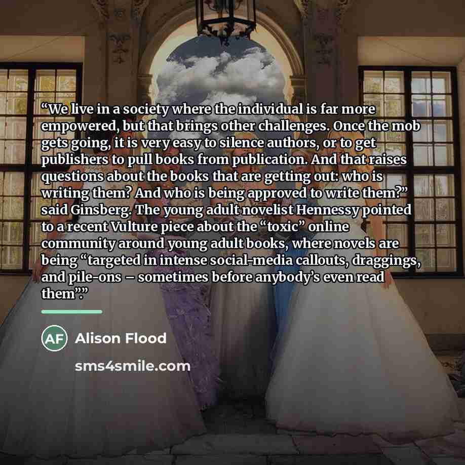 “We live in a society where the individual is far more empowered, but that brings other challenges. Once the mob gets going, it is very easy to silence authors, or to get publishers to pull books from publication. And that raises questions about the books that are getting out: who is writing them?…” quote by Alison Flood