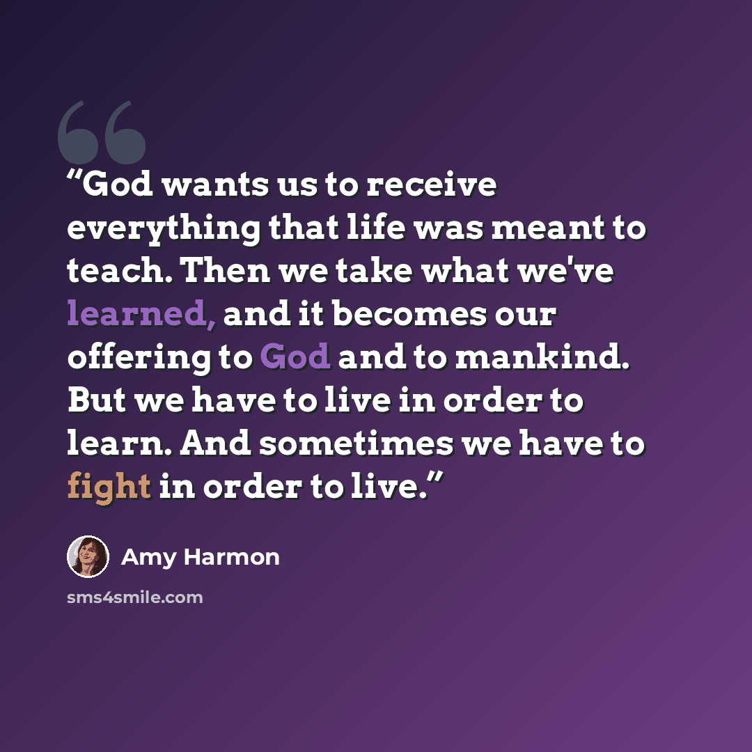 “God wants us to receive everything that life was meant to teach. Then we take what we've learned, and it becomes our offering to God and to mankind. But we have to live in order to learn. And sometimes we have to fight in order to live.” quote by Amy Harmon
