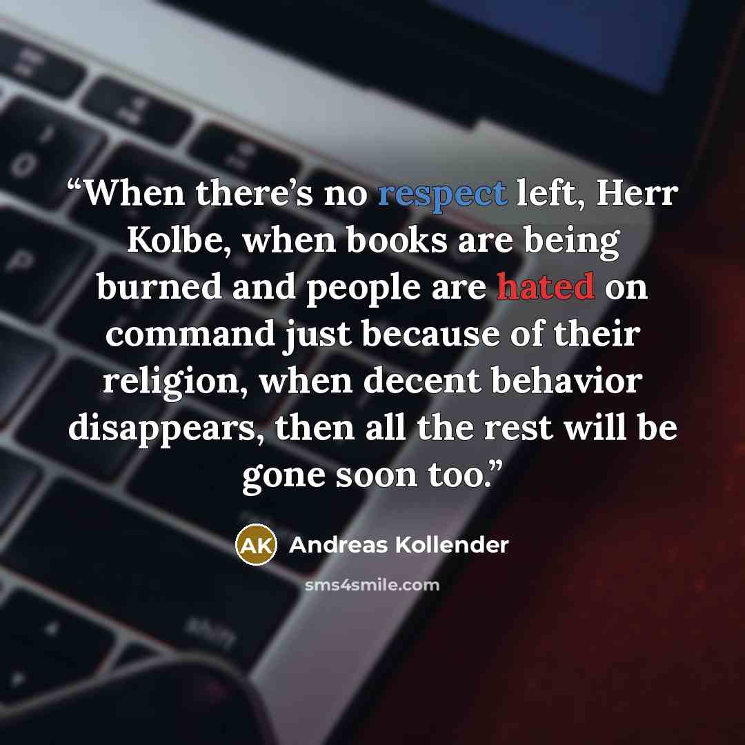 “When there’s no respect left, Herr Kolbe, when books are being burned and people are hated on command just because of their religion, when decent behavior disappears, then all the rest will be gone soon too.” quote by Andreas Kollender