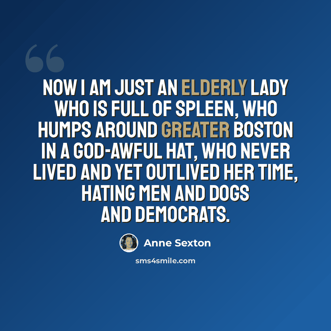 “Now I am just an elderly lady who is full of spleen, who humps around greater Boston in a God-awful hat, who never lived and yet outlived her time, hating men and dogs and Democrats.” quote by Anne Sexton