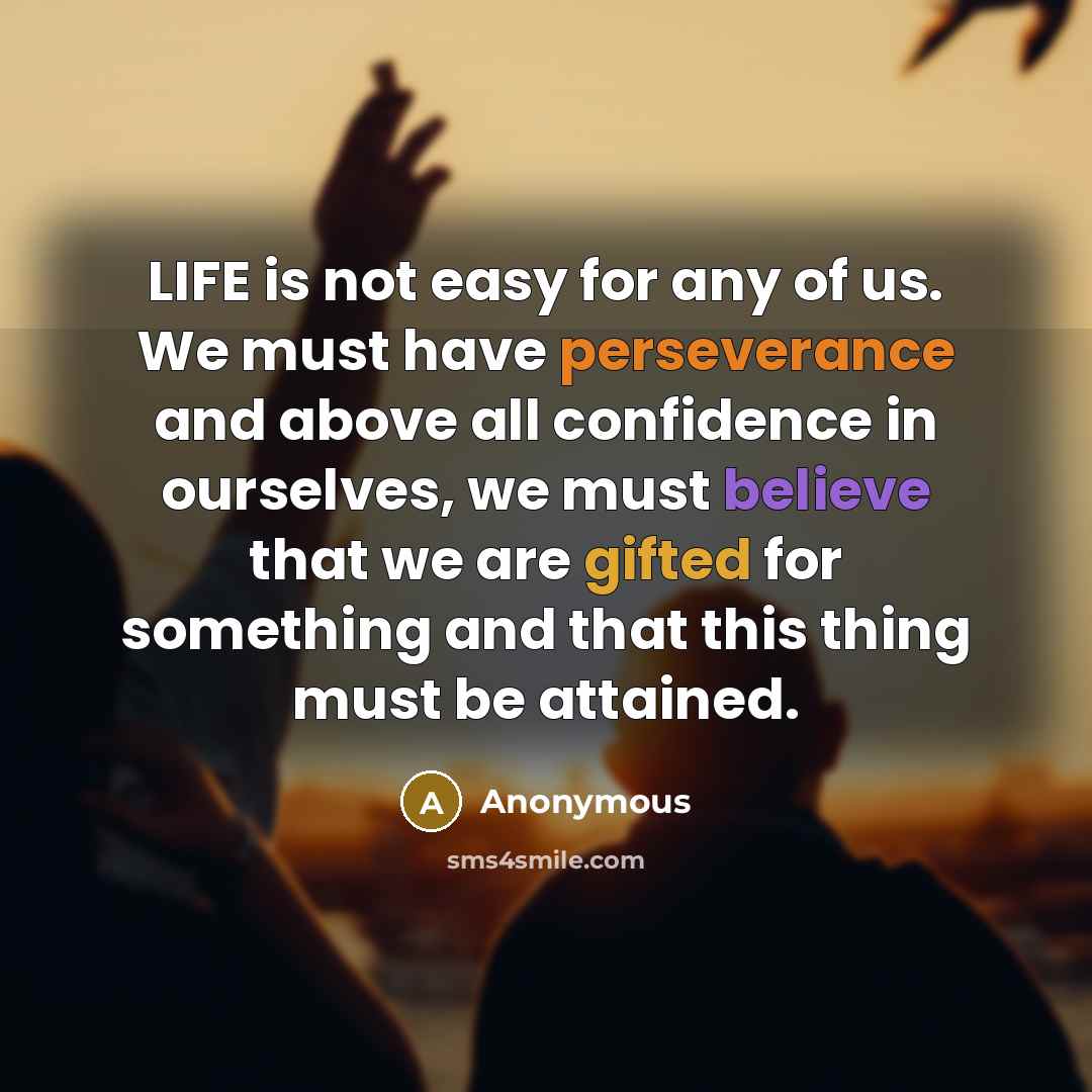 “LIFE is not easy for any of us. We must have perseverance and above all confidence in ourselves, we must believe that we are gifted for something and that this thing must be attained.” quote by Anonymous