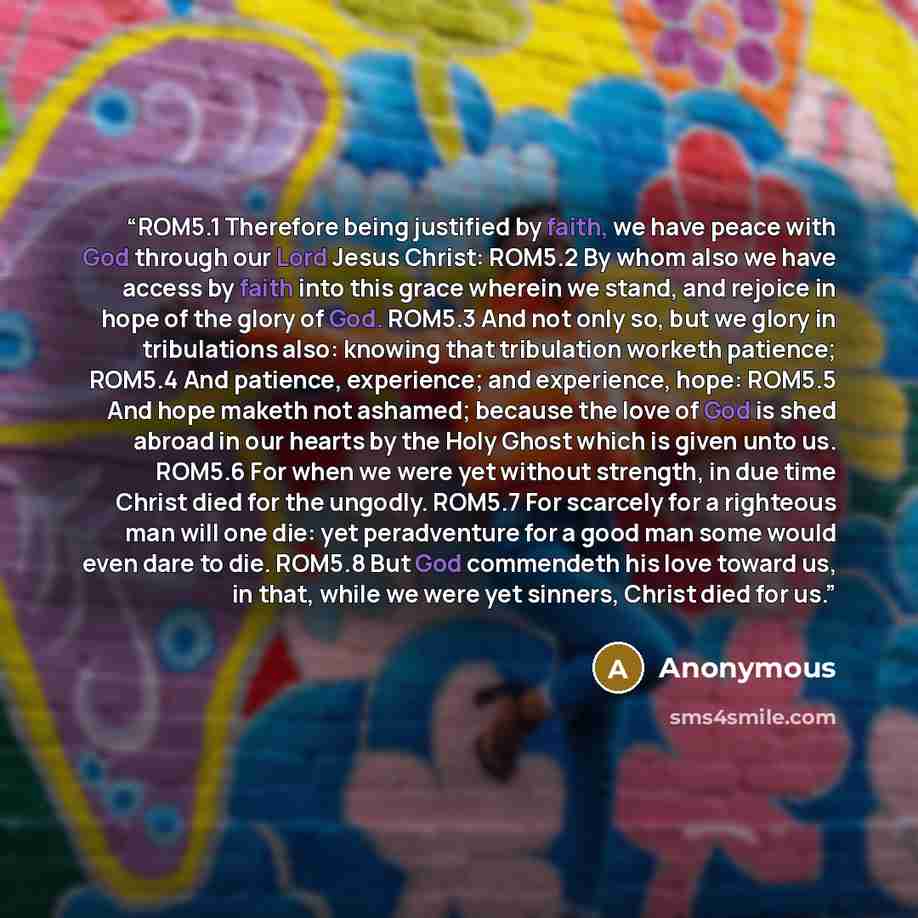 “ROM5.1 Therefore being justified by faith, we have peace with God through our Lord Jesus Christ: ROM5.2 By whom also we have access by faith into this grace wherein we stand, and rejoice in hope of the glory of God. ROM5.3 And not only so, but we glory in tribulations also: knowing that…” quote by Anonymous