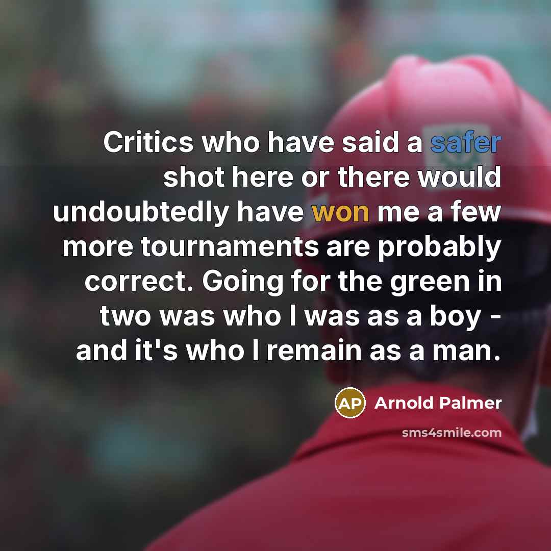 “Critics who have said a safer shot here or there would undoubtedly have won me a few more tournaments are probably correct. Going for the green in two was who I was as a boy - and it's who I remain as a man.” quote by Arnold Palmer