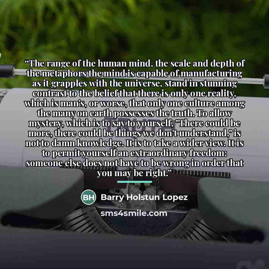 “The range of the human mind, the scale and depth of the metaphors the mind is capable of manufacturing as it grapples with the universe, stand in stunning contrast to the belief that there is only one reality, which is man's, or worse, that only one culture among the many on earth possesses the…” quote by Barry Holstun Lopez