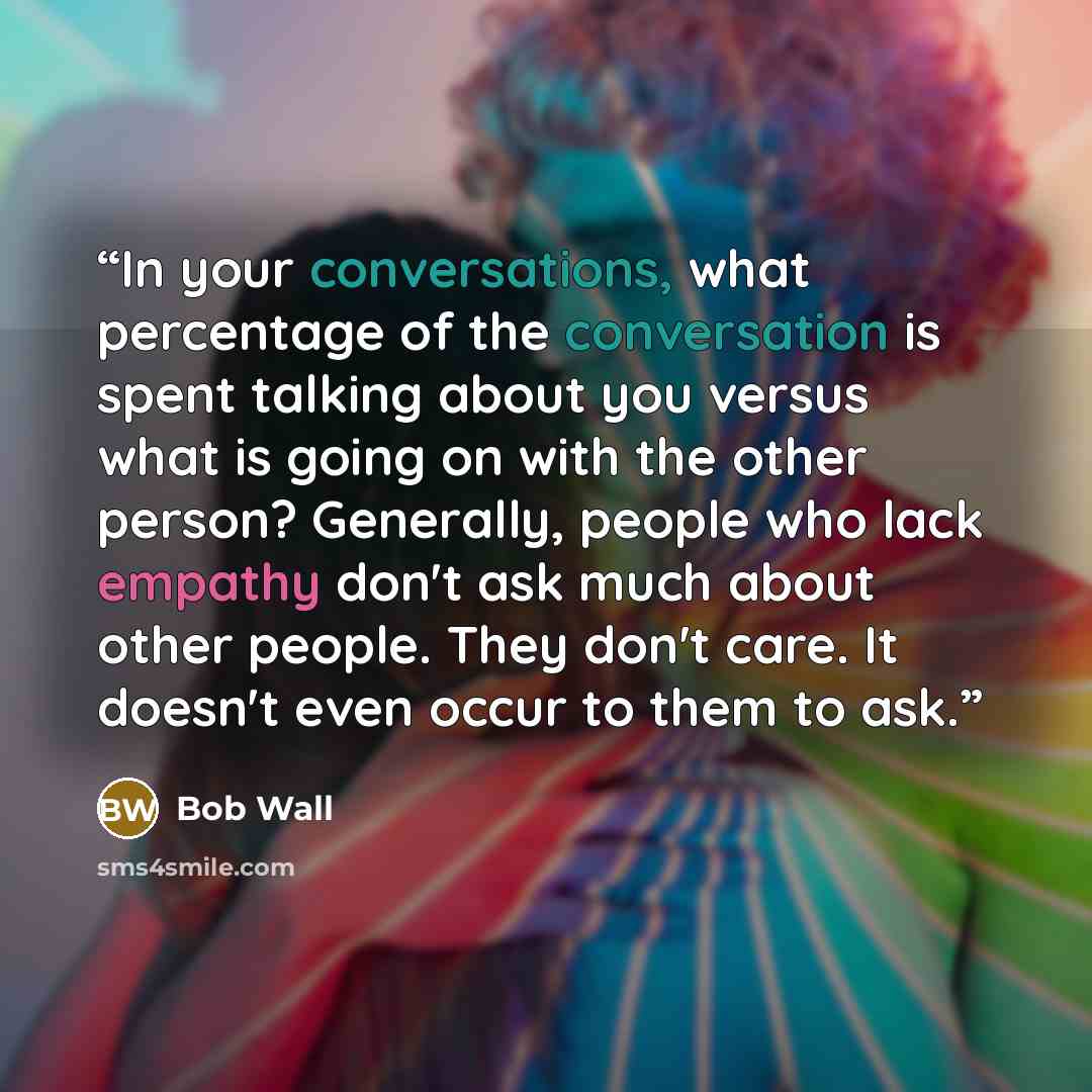 “In your conversations, what percentage of the conversation is spent talking about you versus what is going on with the other person? Generally, people who lack empathy don't ask much about other people. They don't care. It doesn't even occur to them to ask.” quote by Bob Wall