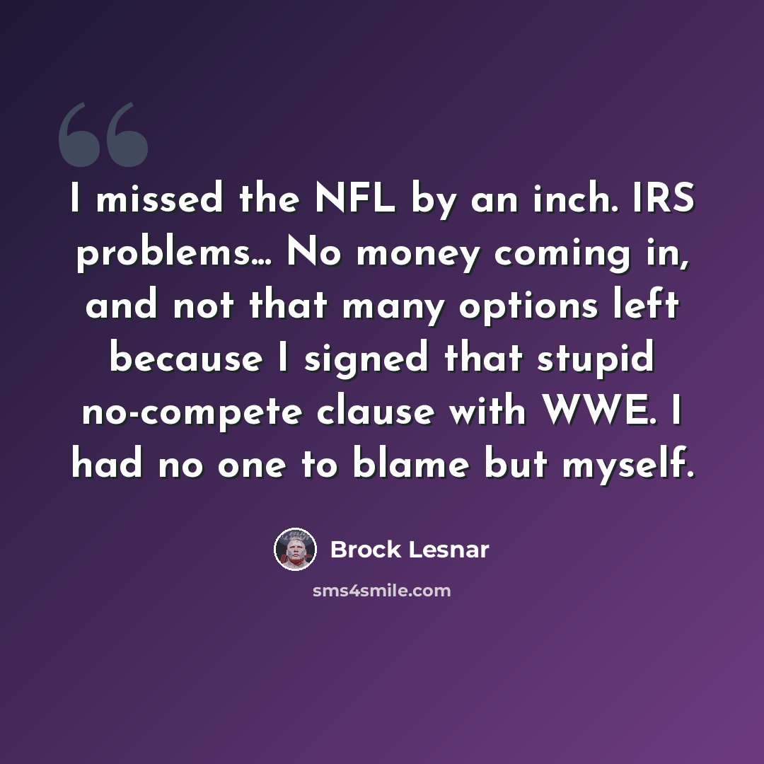 “I missed the NFL by an inch. IRS problems... No money coming in, and not that many options left because I signed that stupid no-compete clause with WWE. I had no one to blame but myself.” quote by Brock Lesnar