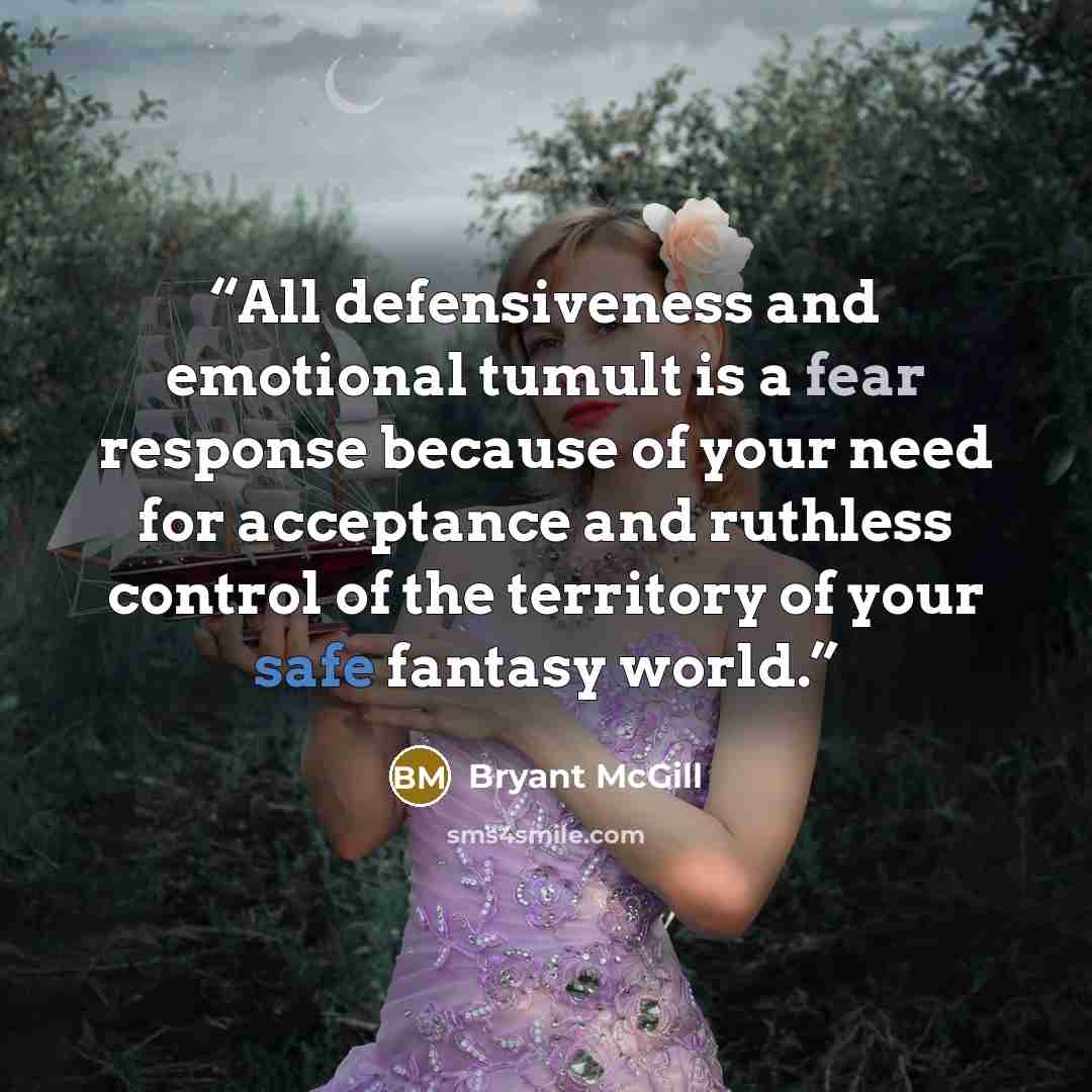 “All defensiveness and emotional tumult is a fear response because of your need for acceptance and ruthless control of the territory of your safe fantasy world.” quote by Bryant McGill