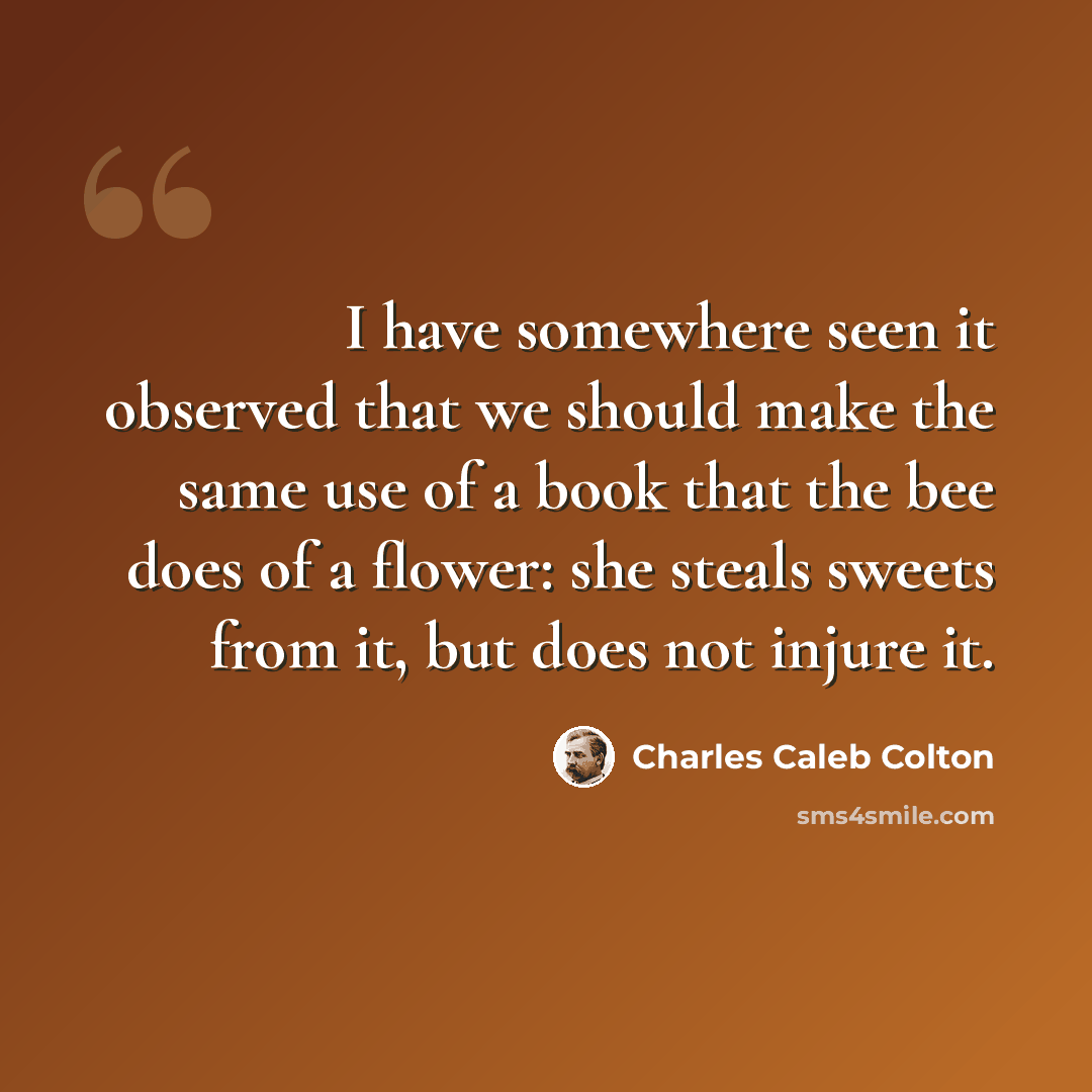 “I have somewhere seen it observed that we should make the same use of a book that the bee does of a flower: she steals sweets from it, but does not injure it.” quote by Charles Caleb Colton