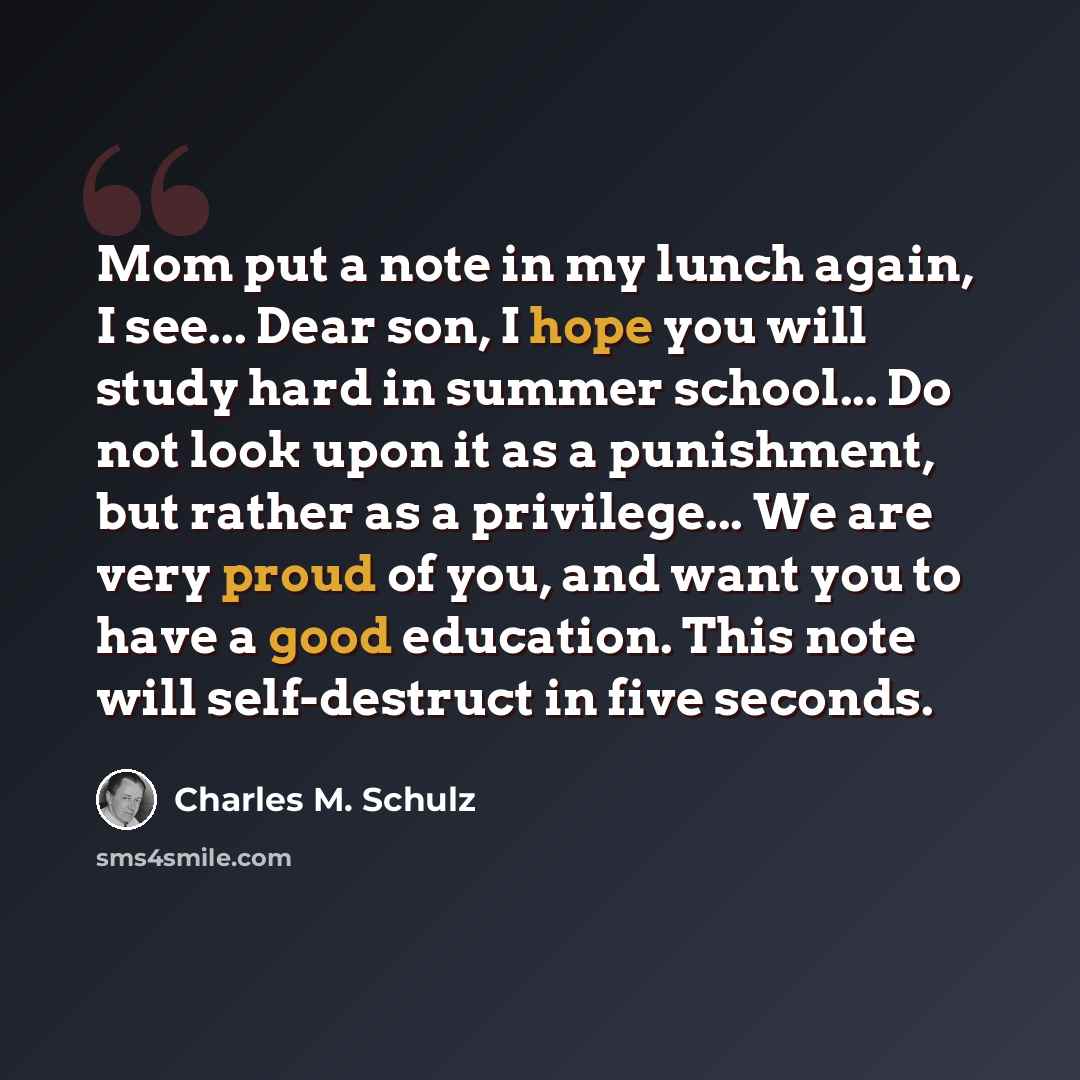 “Mom put a note in my lunch again, I see... Dear son, I hope you will study hard in summer school... Do not look upon it as a punishment, but rather as a privilege... We are very proud of you, and want you to have a good education. This note will self-destruct in five seconds.” quote by Charles M. Schulz