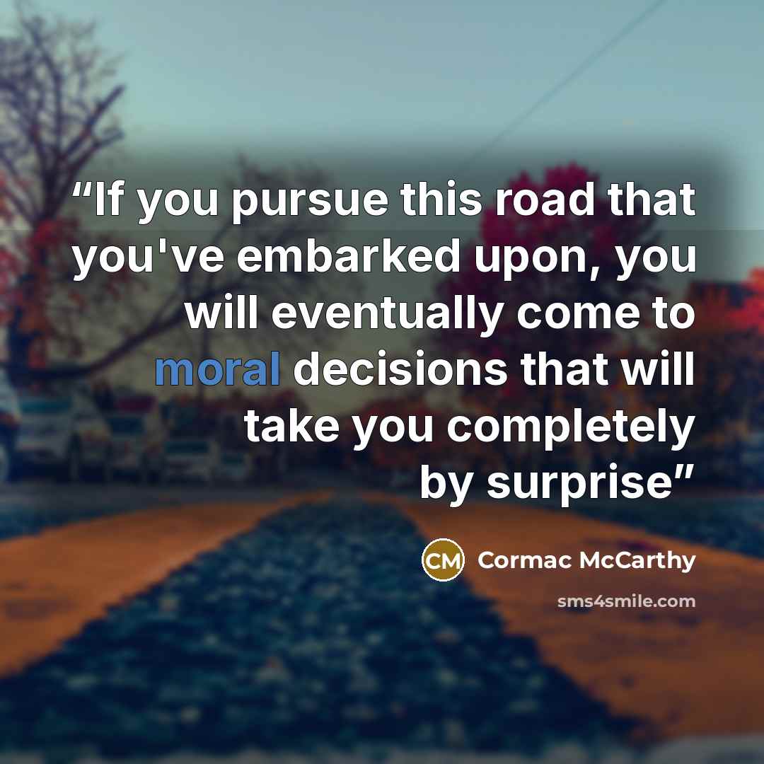 “If you pursue this road that you've embarked upon, you will eventually come to moral decisions that will take you completely by surprise” quote by Cormac McCarthy