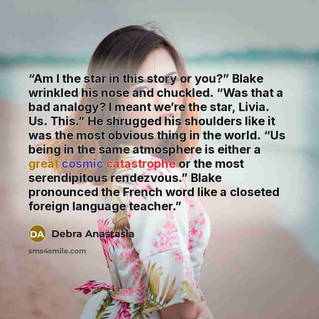 “Am I the star in this story or you?” Blake wrinkled his nose and chuckled. “Was that a bad analogy? I meant we’re the star, Livia. Us. This.” He shrugged his shoulders like it was the most obvious thing in the world. “Us being in the same atmosphere is either a great cosmic catastrophe or the most…” quote by Debra Anastasia