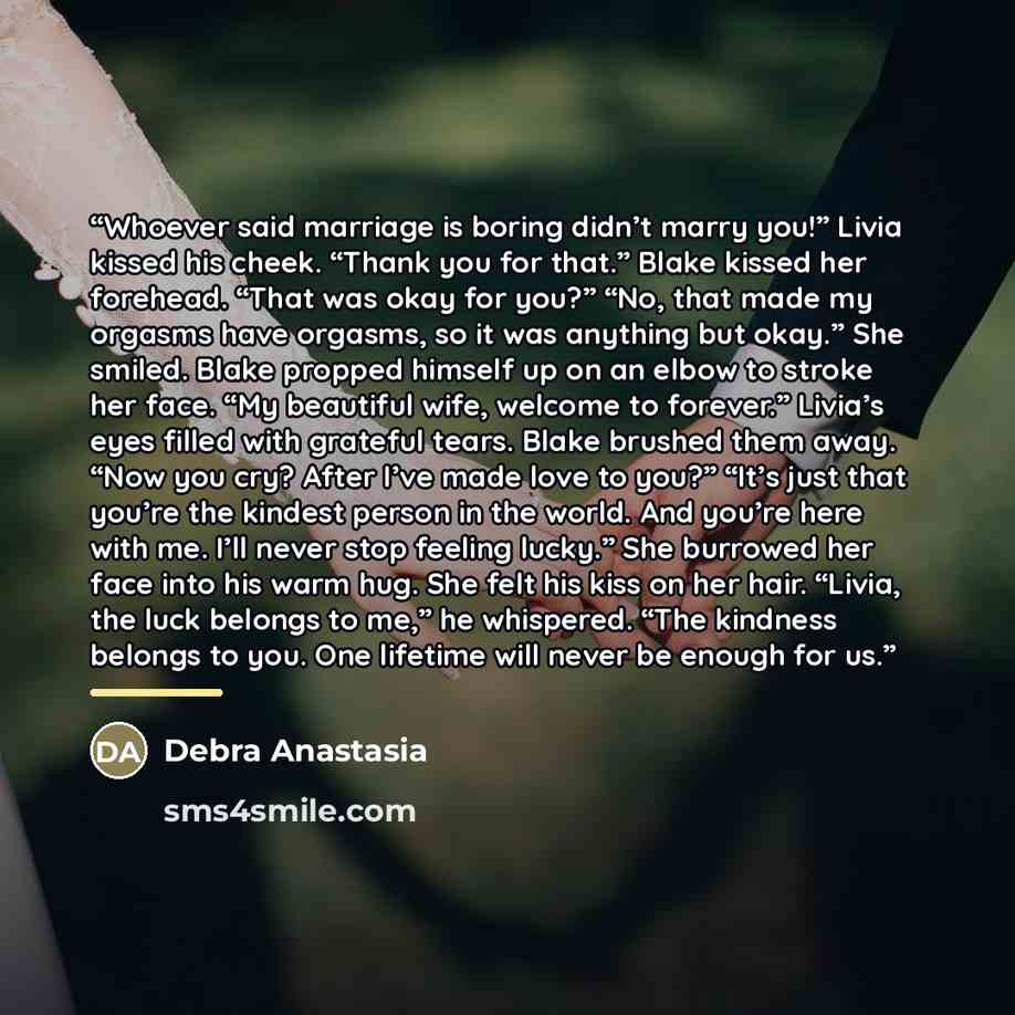 “Whoever said marriage is boring didn’t marry you!” Livia kissed his cheek. “Thank you for that.” Blake kissed her forehead. “That was okay for you?” “No, that made my orgasms have orgasms, so it was anything but okay.” She smiled. Blake propped himself up on an elbow to stroke her face. “My…” quote by Debra Anastasia